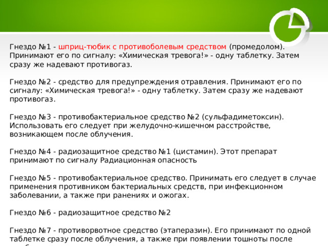 Гнездо №1 - шприц-тюбик с противоболевым средством (промедолом). Принимают его по сигналу: «Химическая тревога!» - одну таблетку. Затем сразу же надевают противогаз. Гнездо №2 - средство для предупреждения отравления. Принимают его по сигналу: «Химическая тревога!» - одну таблетку. Затем сразу же надевают противогаз. Гнездо №3 - противобактериальное средство №2 (сульфадиметоксин). Использовать его следует при желудочно-кишечном расстройстве, возникающем после облучения. Гнездо №4 - радиозащитное средство №1 (цистамин). Этот препарат принимают по сигналу Радиационная опасность Гнездо №5 - противобактериальное средство. Принимать его следует в случае применения противником бактериальных средств, при инфекционном заболевании, а также при ранениях и ожогах. Гнездо №6 - радиозащитное средство №2 Гнездо №7 - противорвотное средство (этаперазин). Его принимают по одной таблетке сразу после облучения, а также при появлении тошноты после ушиба головы. 