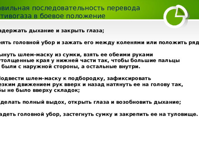 Правильная последовательность перевода противогаза в боевое положение 1. Задержать дыхание и закрыть глаза; 2. Снять головной убор и зажать его между коленями или положить рядом; 3. Вынуть шлем-маску из сумки, взять ее обеими рука­ми  за утолщенные края у нижней части так, чтобы большие пальцы  рук были с наружной стороны, а остальные внутри.  4. Подвести шлем-маску к подбородку, зафиксировать  и резким движением рук вверх и назад натя­нуть ее на голову так, чтобы не было вверху складок;  5. Сделать полный выдох, открыть глаза и возобновить дыхание; 6. Надеть головной убор, застегнуть сумку и закрепить ее на туловище. 