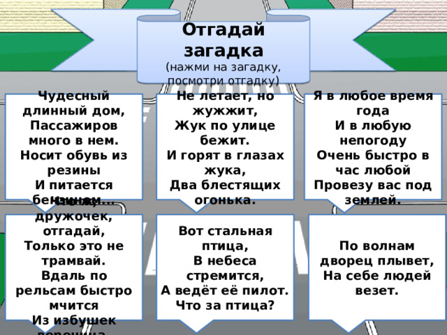 Отгадай загадка (нажми на загадку, посмотри отгадку) Не летает, но жужжит,  Жук по улице бежит.  И горят в глазах жука,  Два блестящих огонька. Чудесный длинный дом,  Пассажиров много в нем.  Носит обувь из резины  И питается бензином... Я в любое время года  И в любую непогоду  Очень быстро в час любой  Провезу вас под землей. Что ж, дружочек, отгадай,  Только это не трамвай.  Вдаль по рельсам быстро мчится  Из избушек вереница. Вот стальная птица,  В небеса стремится,  А ведёт её пилот.  Что за птица? По волнам дворец плывет,  На себе людей везет. 