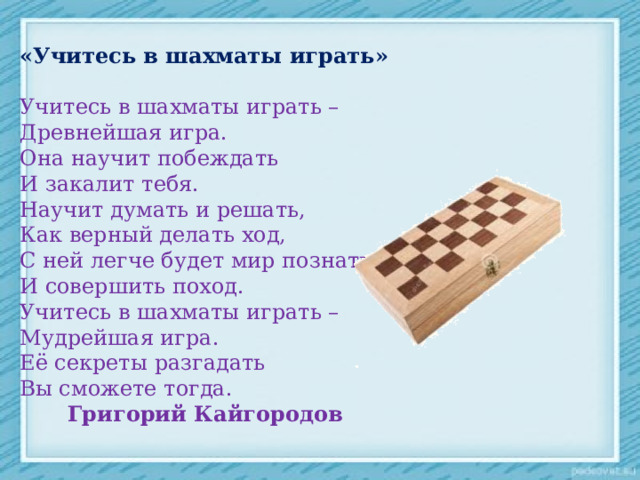 «Учитесь в шахматы играть»  Учитесь в шахматы играть – Древнейшая игра. Она научит побеждать И закалит тебя. Научит думать и решать, Как верный делать ход, С ней легче будет мир познать И совершить поход. Учитесь в шахматы играть – Мудрейшая игра. Её секреты разгадать Вы сможете тогда.  Григорий Кайгородов 