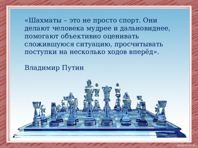 «Шахматы – это не просто спорт. Они делают человека мудрее и дальновиднее, помогают объективно оценивать сложившуюся ситуацию, просчитывать поступки на несколько ходов вперёд».  Владимир Путин 
