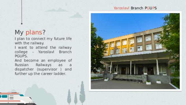 Yaroslavl Branch  P G U P S My plans ? I plan to connect my future life with the railway. I want to attend the railway college - Yaroslavl Branch PGUPS. And become an employee of Russian Railways as a dispatcher (supervisor ) and further up the career ladder. 