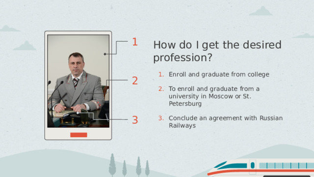 1 How do I get the desired profession? Enroll and graduate from college To enroll and graduate from a university in Moscow or St. Petersburg Conclude an agreement with Russian Railways 2 3 