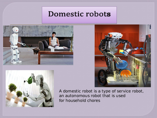 A domestic robot is a type of service robot, an autonomous robot that is used for household chores 