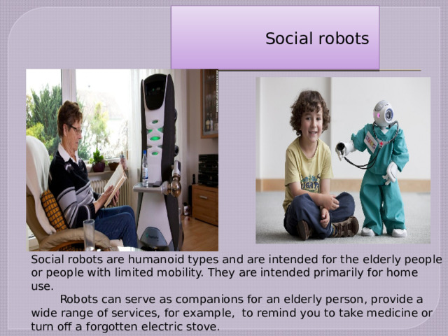 Social robots are humanoid types and are intended for the elderly people or people with limited mobility. They are intended primarily for home use.  Robots can serve as companions for an elderly person, provide a wide range of services, for example, to remind you to take medicine or turn off a forgotten electric stove.  Social robots   