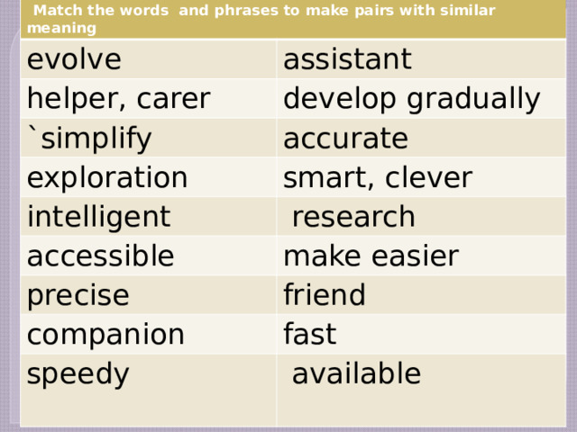  Match the words and phrases to make pairs with similar meaning evolve assistant helper, carer develop gradually `simplify accurate exploration intelligent smart, clever  research accessible make easier precise friend companion fast speedy  available 