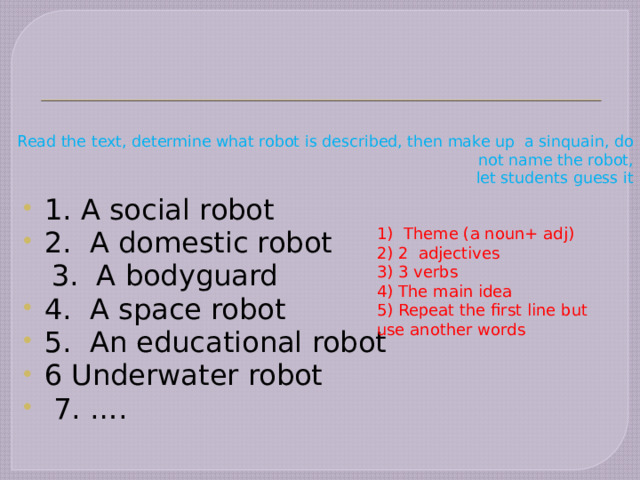        Read the text, determine what robot is described, then make up a sinquain, do not name the robot,  let students guess it 1. A social robot 2. A domestic robot  3. A bodyguard 4. A space robot 5. An educational robot 6 Underwater robot  7. …. 1) Theme (a noun+ adj) 2) 2 adjectives 3) 3 verbs 4) The main idea 5) Repeat the first line but use another words 
