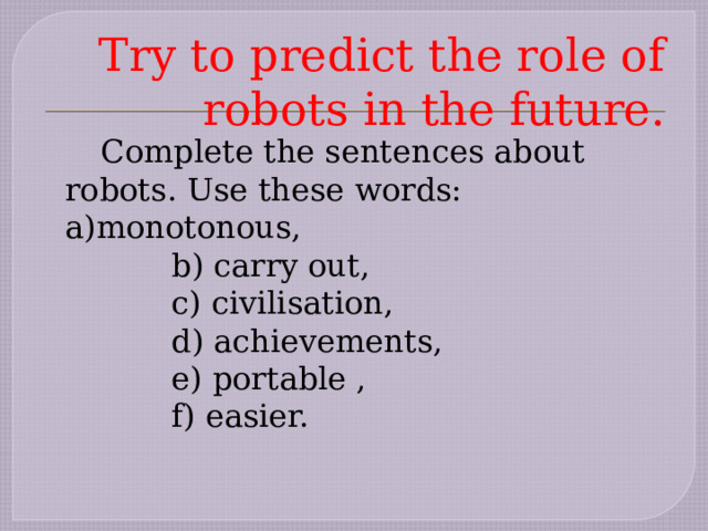     Try to predict the role of robots in the future.   Complete the sentences about robots. Use these words: a)monotonous,     b) carry out,     c) civilisation,     d) achievements,     e) portable ,     f) easier. 