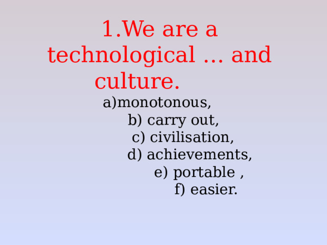    1.We are a technological … and culture.     a)monotonous,  b) carry out,    c) civilisation,      d) achievements,      e) portable ,      f) easier.   