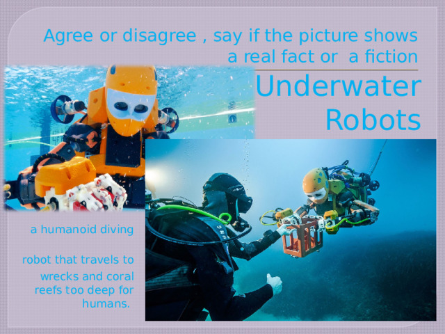 Agree or disagree , say if the picture shows a real fact or a fiction Underwater Robots  a humanoid diving robot that travels to  wrecks and coral reefs too deep for humans. 