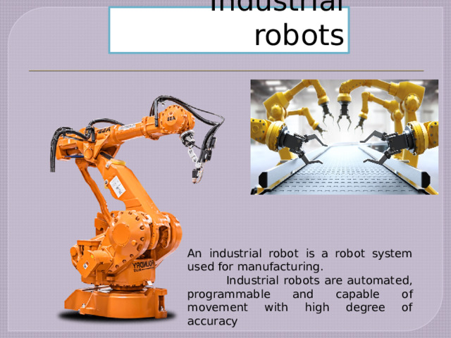 Industrial robots An industrial robot is a robot system used for manufacturing.  Industrial robots are automated, programmable and capable of movement with high degree of accuracy 