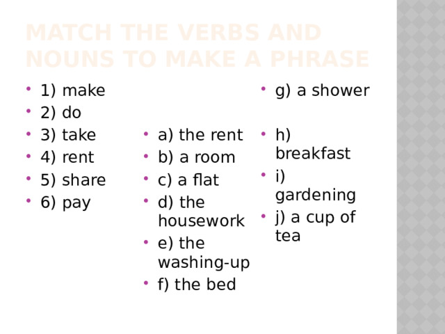 Match the verbs and nouns to make a phrase 1) make 2) do 3) take 4) rent 5) share 6) pay g) a shower a) the rent b) a room c) a flat d) the housework e) the washing-up f) the bed h) breakfast i) gardening j) a cup of tea 