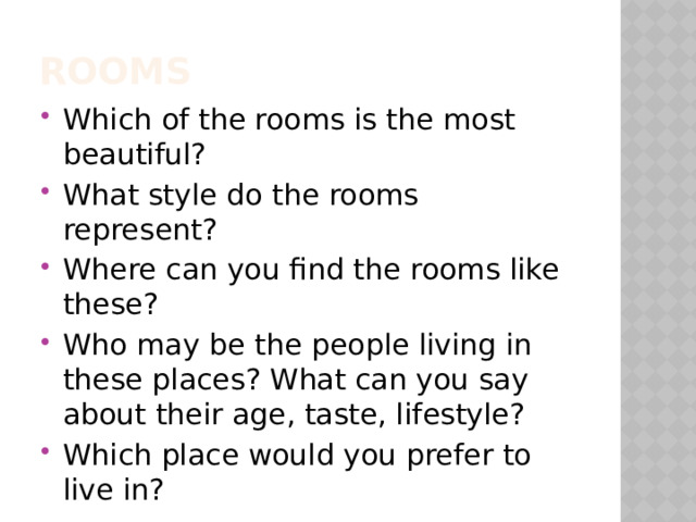 Rooms Which of the rooms is the most beautiful? What style do the rooms represent? Where can you find the rooms like these? Who may be the people living in these places? What can you say about their age, taste, lifestyle? Which place would you prefer to live in? 