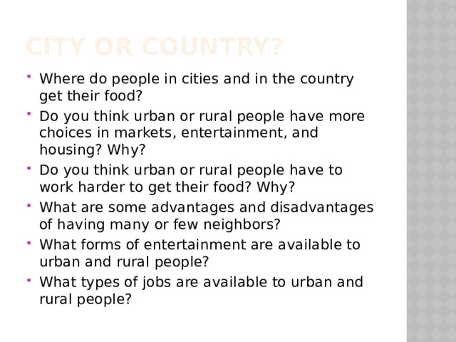 City or country? Where do people in cities and in the country get their food? Do you think urban or rural people have more choices in markets, entertainment, and housing? Why? Do you think urban or rural people have to work harder to get their food? Why? What are some advantages and disadvantages of having many or few neighbors? What forms of entertainment are available to urban and rural people? What types of jobs are available to urban and rural people? 