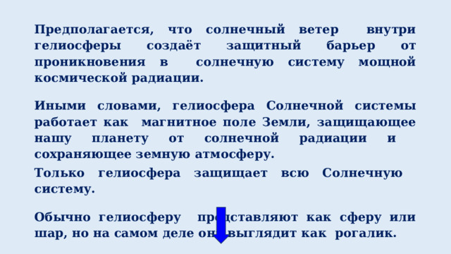 Предполагается, что солнечный ветер внутри гелиосферы создаёт защитный барьер от проникновения в солнечную систему мощной космической радиации.  Иными словами, гелиосфера Солнечной системы работает как магнитное поле Земли, защищающее нашу планету от солнечной радиации и сохраняющее земную атмосферу. Только гелиосфера защищает всю Солнечную систему.  Обычно гелиосферу представляют как сферу или шар, но на самом деле она выглядит как рогалик. 1 