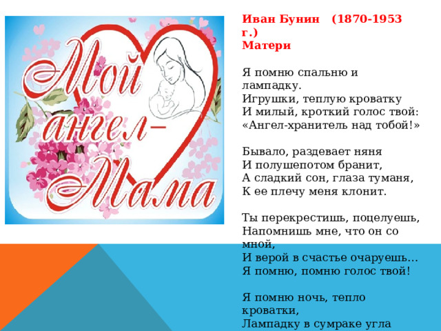 Иван Бунин (1870-1953 г.) Матери Я помню спальню и лампадку. Игрушки, теплую кроватку И милый, кроткий голос твой: «Ангел-хранитель над тобой!» Бывало, раздевает няня И полушепотом бранит, А сладкий сон, глаза туманя, К ее плечу меня клонит. Ты перекрестишь, поцелуешь, Напомнишь мне, что он со мной, И верой в счастье очаруешь… Я помню, помню голос твой! Я помню ночь, тепло кроватки, Лампадку в сумраке угла И тени от цепей лампадки… Не ты ли ангелом была? 