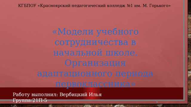 КГБПОУ «Красноярский педагогический колледж №1 им. М. Горького» «Модели учебного сотрудничества в начальной школе. Организация адаптационного периода первоклассника» Работу выполнил: Вербицкий Илья Группа:21П-5 