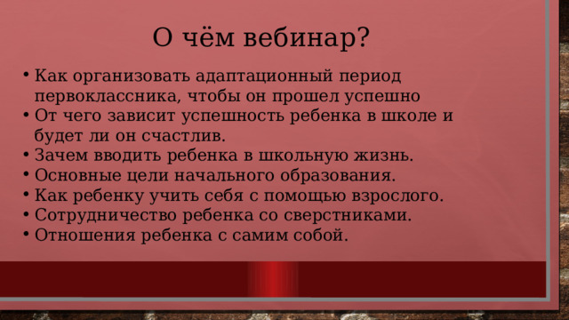 О чём вебинар? Как организовать адаптационный период первоклассника, чтобы он прошел успешно От чего зависит успешность ребенка в школе и будет ли он счастлив. Зачем вводить ребенка в школьную жизнь. Основные цели начального образования. Как ребенку учить себя с помощью взрослого. Сотрудничество ребенка со сверстниками. Отношения ребенка с самим собой. 