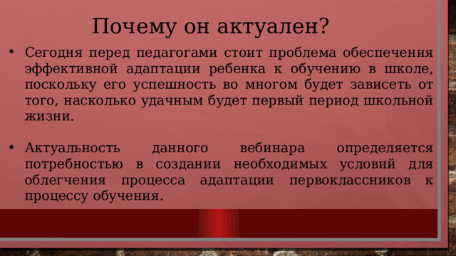 Почему он актуален? Сегодня перед педагогами стоит проблема обеспечения эффективной адаптации ребенка к обучению в школе, поскольку его успешность во многом будет зависеть от того, насколько удачным будет первый период школьной жизни. Актуальность данного вебинара определяется потребностью в создании необходимых условий для облегчения процесса адаптации первоклассников к процессу обучения. 