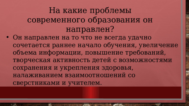 На какие проблемы современного образования он направлен? Он направлен на то что не всегда удачно сочетается раннее начало обучения, увеличение объема информации, повышение требований, творческая активность детей с возможностями сохранения и укрепления здоровья, налаживанием взаимоотношений со сверстниками и учителем. 