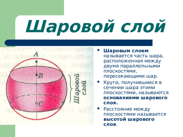 Шаровой слой Шаровым слоем называется часть шара, расположенная между двумя параллельными плоскостями, пересекающими шар. Круги, получившиеся в сечении шара этими плоскостями, называются основаниями шарового слоя. Расстояние между плоскостями называется высотой шарового слоя .  