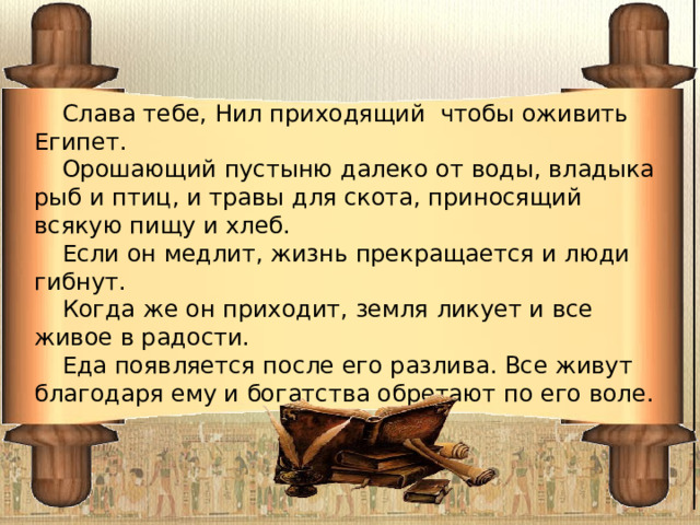 Слава тебе, Нил приходящий чтобы оживить Египет. Орошающий пустыню далеко от воды, владыка рыб и птиц, и травы для скота, приносящий всякую пищу и хлеб. Если он медлит, жизнь прекращается и люди гибнут. Когда же он приходит, земля ликует и все живое в радости. Еда появляется после его разлива. Все живут благодаря ему и богатства обретают по его воле. 