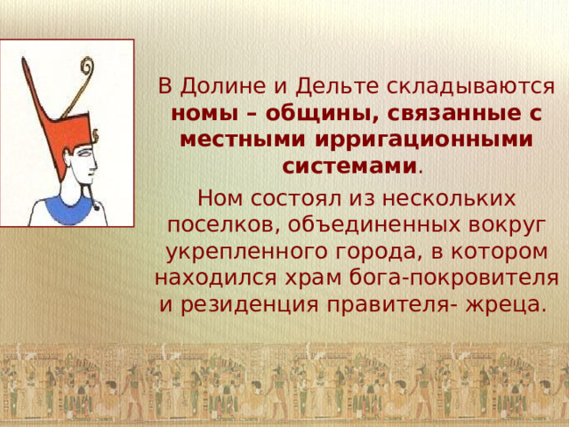 В Долине и Дельте складываются номы – общины, связанные с местными ирригационными системами . Ном состоял из нескольких поселков, объединенных вокруг укрепленного города, в котором находился храм бога-покровителя и резиденция правителя- жреца.  