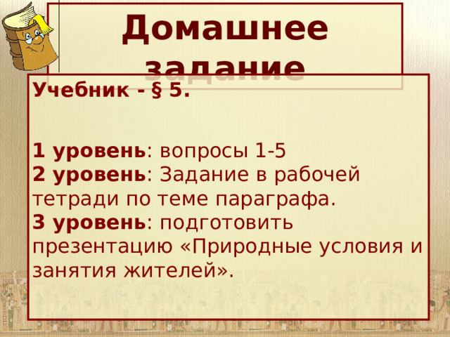 Домашнее задание Учебник - § 5.  1 уровень : вопросы 1-5 2 уровень : Задание в рабочей тетради по теме параграфа. 3 уровень : подготовить презентацию «Природные условия и занятия жителей». 