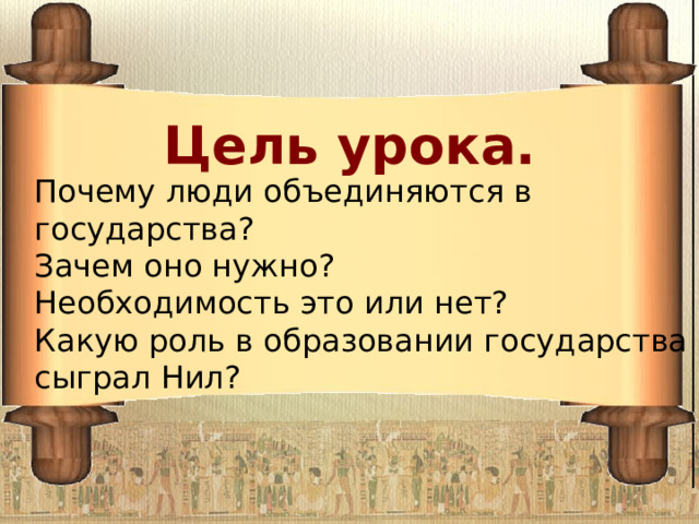 Цель урока.  Почему люди объединяются в государства? Зачем оно нужно? Необходимость это или нет? Какую роль в образовании государства сыграл Нил? 