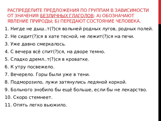 Распределите предложения по группам в зависимости от значения безличных глаголов : а) обозначают явление природы; б) передают состояние человека. 1. Нигде не дыш..т(?)ся вольней родных лугов, родных полей. 2. Не сидит(?)ся в хате тесной, не лежит(?)ся на печи. 3. Уже давно смеркалось. 4. С вечера всё спит(?)ся, на дворе темно. 5. Сладко дремл..т(?)ся в кроватке. 6. К утру посвежело. 7. Вечерело. Горы были уже в тени. 8. Подморозило, лужи затянулись ледяной коркой. 9. Больного знобило бы ещё больше, если бы не лекарство. 10. Скоро стемнеет. 11. Опять легко вьюжило. 