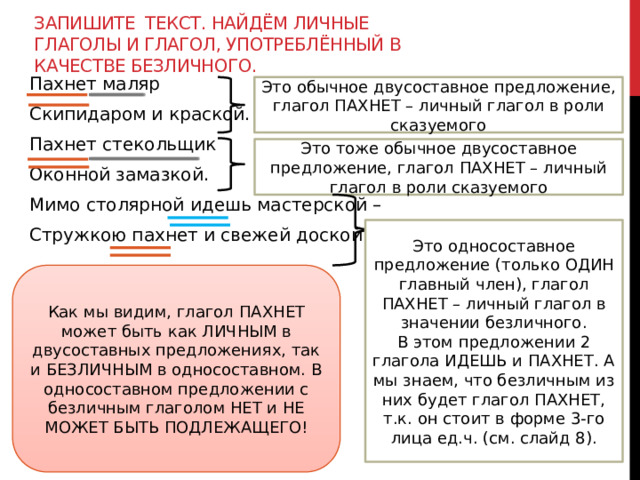 Запишите текст. Найдём личные глаголы и глагол, употреблённый в качестве безличного. Пахнет маляр Скипидаром и краской. Пахнет стекольщик Оконной замазкой. Мимо столярной идешь мастерской – Стружкою пахнет и свежей доской. Это обычное двусоставное предложение, глагол ПАХНЕТ – личный глагол в роли сказуемого Это тоже обычное двусоставное предложение, глагол ПАХНЕТ – личный глагол в роли сказуемого Это односоставное предложение (только ОДИН главный член), глагол ПАХНЕТ – личный глагол в значении безличного. В этом предложении 2 глагола ИДЕШЬ и ПАХНЕТ. А мы знаем, что безличным из них будет глагол ПАХНЕТ, т.к. он стоит в форме 3-го лица ед.ч. (см. слайд 8). Как мы видим, глагол ПАХНЕТ может быть как ЛИЧНЫМ в двусоставных предложениях, так и БЕЗЛИЧНЫМ в односоставном. В односоставном предложении с безличным глаголом НЕТ и НЕ МОЖЕТ БЫТЬ ПОДЛЕЖАЩЕГО! 