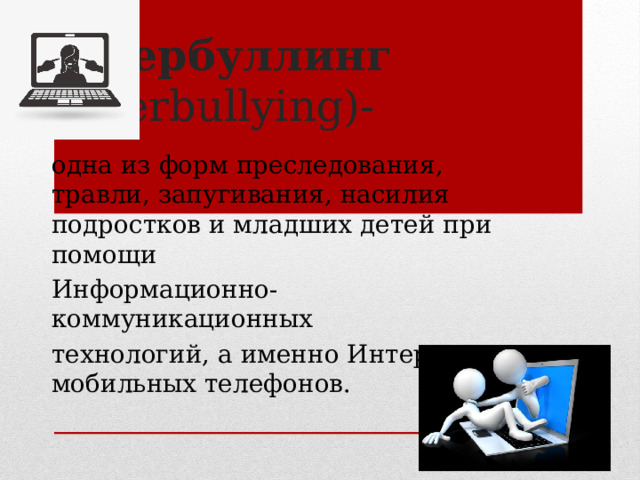 Кибербуллинг (cyberbullying)- одна из форм преследования, травли, запугивания, насилия подростков и младших детей при помощи Информационно-коммуникационных технологий, а именно Интернета и мобильных телефонов. 