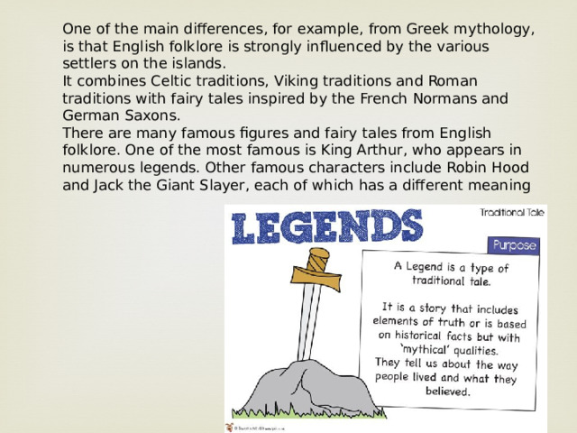 One of the main differences, for example, from Greek mythology, is that English folklore is strongly influenced by the various settlers on the islands. It combines Celtic traditions, Viking traditions and Roman traditions with fairy tales inspired by the French Normans and German Saxons. There are many famous figures and fairy tales from English folklore. One of the most famous is King Arthur, who appears in numerous legends. Other famous characters include Robin Hood and Jack the Giant Slayer, each of which has a different meaning 