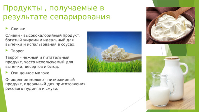 Продукты , получаемые в результате сепарирования Сливки Сливки - высококалорийный продукт, богатый жирами и идеальный для выпечки и использования в соусах. Творог Творог - нежный и питательный продукт, часто используемый для выпечки, десертов и блюд. Очищенное молоко Очищенное молоко - низкожирный продукт, идеальный для приготовления рисового пудинга и смузи. 