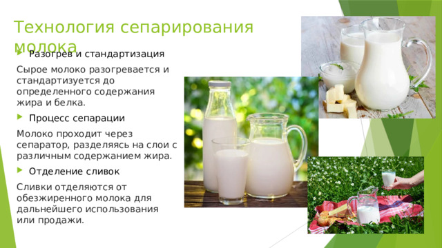Технология сепарирования молока Разогрев и стандартизация Сырое молоко разогревается и стандартизуется до определенного содержания жира и белка. Процесс сепарации Молоко проходит через сепаратор, разделяясь на слои с различным содержанием жира. Отделение сливок Сливки отделяются от обезжиренного молока для дальнейшего использования или продажи. 