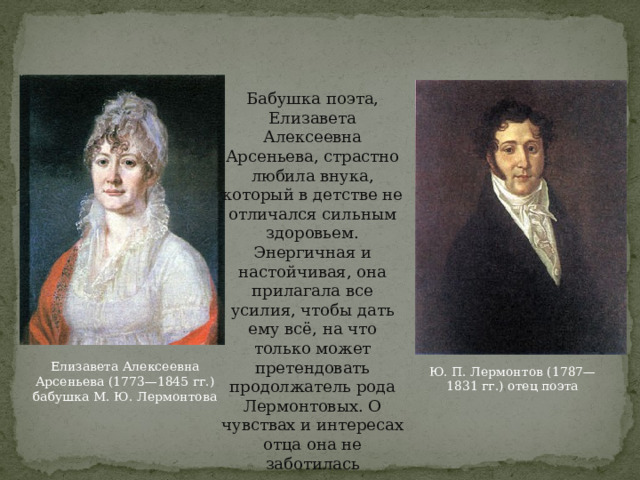 Бабушка поэта, Елизавета Алексеевна Арсеньева, страстно любила внука, который в детстве не отличался сильным здоровьем. Энергичная и настойчивая, она прилагала все усилия, чтобы дать ему всё, на что только может претендовать продолжатель рода Лермонтовых. О чувствах и интересах отца она не заботилась Елизавета Алексеевна Арсеньева (1773—1845 гг.) бабушка М. Ю. Лермонтова Ю. П. Лермонтов (1787—1831 гг.) отец поэта 