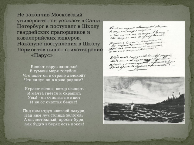 Не закончив Московский университет он уезжает в Санкт-Петербург в поступает в Школу гвардейских прапорщиков и кавалерийских юнкеров. Накануне поступления в Школу Лермонтов пишет стихотворение «Парус» Белеет парус одинокой  В тумане моря голубом.   Что ищет он в стране далекой?  Что кинул он в краю родном?    Играют волны, ветер свищет,  И мачта гнется и скрыпит;  Увы! - он счастия не ищет  И не от счастия бежит!    Под ним струя светлей лазури,  Над ним луч солнца золотой:   А он, мятежный, просит бури,  Как будто в бурях есть покой! 