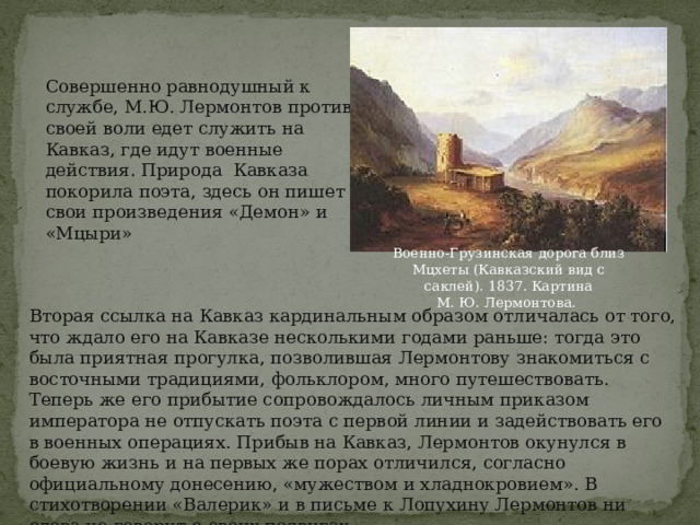 Совершенно равнодушный к службе, М.Ю. Лермонтов против своей воли едет служить на Кавказ, где идут военные действия. Природа Кавказа покорила поэта, здесь он пишет свои произведения «Демон» и «Мцыри» Военно-Грузинская дорога близ Мцхеты (Кавказский вид с саклей). 1837. Картина М. Ю. Лермонтова.  Вторая ссылка на Кавказ кардинальным образом отличалась от того, что ждало его на Кавказе несколькими годами раньше: тогда это была приятная прогулка, позволившая Лермонтову знакомиться с восточными традициями, фольклором, много путешествовать. Теперь же его прибытие сопровождалось личным приказом императора не отпускать поэта с первой линии и задействовать его в военных операциях. Прибыв на Кавказ, Лермонтов окунулся в боевую жизнь и на первых же порах отличился, согласно официальному донесению, «мужеством и хладнокровием». В стихотворении «Валерик» и в письме к Лопухину Лермонтов ни слова не говорит о своих подвигах. 