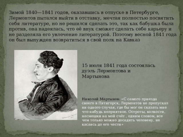 Зимой 1840—1841 годов, оказавшись в отпуске в Петербурге, Лермонтов пытался выйти в отставку, мечтая полностью посвятить себя литературе, но не решился сделать это, так как бабушка была против, она надеялась, что её внук сможет сделать себе карьеру и не разделяла его увлечение литературой. Поэтому весной 1841 года он был вынужден возвратиться в свой полк на Кавказ 15 июля 1841 года состоялась дуэль Лермонтова и Мартынова Николай Мартынов: «С самого приезда своего в Пятигорск, Лермонтов не пропускал ни одного случая, где бы мог он сказать мне что-нибудь неприятное. Остроты, колкости, насмешки на мой счёт , одним словом, все чем только можно досадить человеку, не касаясь до его чести» 