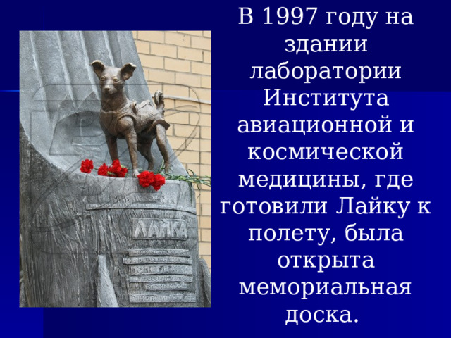 В 1997 году на здании лаборатории Института авиационной и космической медицины, где готовили Лайку к полету, была открыта мемориальная доска. 