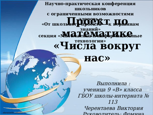 Научно-практическая конференция школьников с ограниченными возможностями здоровья «От школьного проекта — к вершинам знаний»  секция «Математика и информационные технологии» Проект по математике «Числа вокруг нас» Выполнила : ученица 9 «В» класса ГБОУ школы-интерната № 113 Черентаева Виктория Руководитель: Фомина И.Н. 