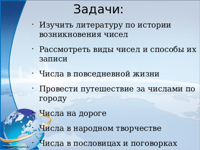 Задачи: Изучить литературу по истории возникновения чисел Рассмотреть виды чисел и способы их записи Числа в повседневной жизни Провести путешествие за числами по городу Числа на дороге Числа в народном творчестве Числа в пословицах и поговорках Сделать выводы 