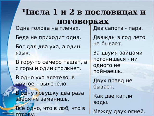 Числа 1 и 2 в пословицах и поговорках Одна голова на плечах. Беда не приходит одна. Бог дал два уха, а один язык. В гору-то семеро тащат, а с горы и один столкнет. В одно ухо влетело, в другое – вылетело. В одну ловушку два раза зверя не заманишь. Всё одно, что в лоб, что в голову. Два сапога - пара. Дважды в год лето не бывает. За двумя зайцами погонишься - ни одного не поймаешь. Двух правд не бывает. Как две капли воды. Между двух огней. Два медведя в одной берлоге не живут 