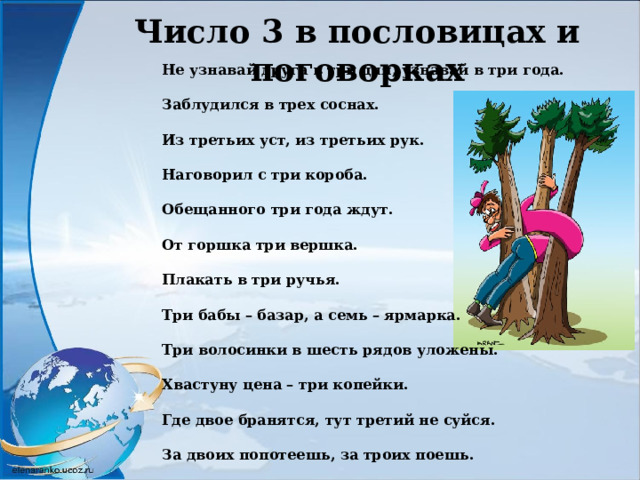 Число 3 в пословицах и поговорках Не узнавай друга в три дня, узнавай в три года. Заблудился в трех соснах. Из третьих уст, из третьих рук. Наговорил с три короба. Обещанного три года ждут. От горшка три вершка. Плакать в три ручья. Три бабы – базар, а семь – ярмарка. Три волосинки в шесть рядов уложены. Хвастуну цена – три копейки. Где двое бранятся, тут третий не суйся. За двоих попотеешь, за троих поешь. 