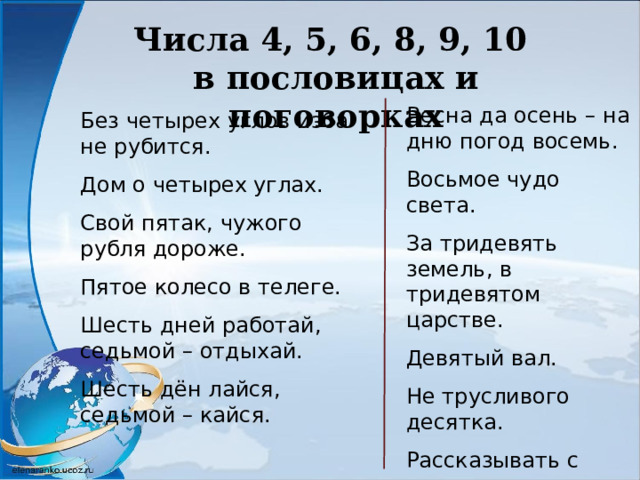 Числа 4, 5, 6, 8, 9, 10 в пословицах и поговорках Весна да осень – на дню погод восемь. Восьмое чудо света. За тридевять земель, в тридевятом царстве. Девятый вал. Не трусливого десятка. Рассказывать с пятого на десятое. Девять человек - все равно, что десяток. Без четырех углов изба не рубится. Дом о четырех углах. Свой пятак, чужого рубля дороже. Пятое колесо в телеге. Шесть дней работай, седьмой – отдыхай. Шесть дён лайся, седьмой – кайся. 