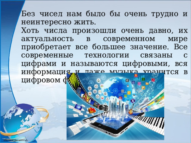 Без чисел нам было бы очень трудно и неинтересно жить. Хоть числа произошли очень давно, их актуальность в современном мире приобретает все большее значение. Все современные технологии связаны с цифрами и называются цифровыми, вся информация и даже музыка хранится в цифровом формате. 