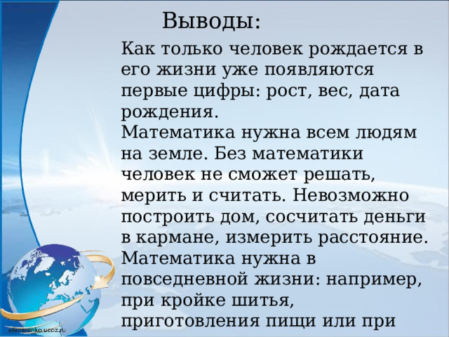 Выводы: Как только человек рождается в его жизни уже появляются первые цифры: рост, вес, дата рождения. Математика нужна всем людям на земле. Без математики человек не сможет решать, мерить и считать. Невозможно построить дом, сосчитать деньги в кармане, измерить расстояние. Математика нужна в повседневной жизни: например, при кройке шитья, приготовления пищи или при денежных вопросах. Математика – наука точная! 