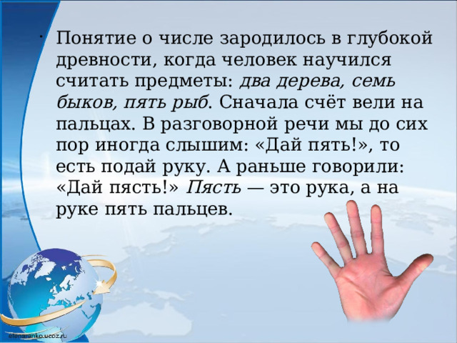 Понятие о числе зародилось в глубокой древности, когда человек научился считать предметы: два дерева, семь быков, пять рыб . Сначала счёт вели на пальцах. В разговорной речи мы до сих пор иногда слышим: «Дай пять!», то есть подай руку. А раньше говорили: «Дай пясть!» Пясть — это рука, а на руке пять пальцев. 