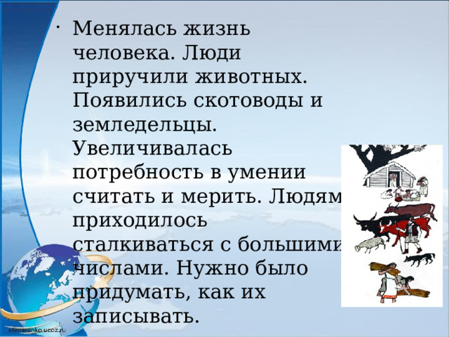 Менялась жизнь человека. Люди приручили животных. Появились скотоводы и земледельцы. Увеличивалась потребность в умении считать и мерить. Людям приходилось сталкиваться с большими числами. Нужно было придумать, как их записывать. 