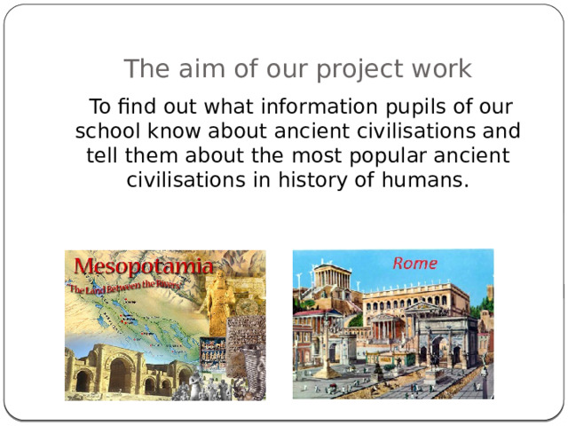 The aim of our project work  To find out what information pupils of our school know about ancient civilisations and tell them about the most popular ancient civilisations in history of humans. 